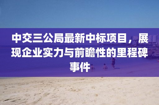 中交三公局最新中标项目，展现企业实力与前瞻性的里程碑事件