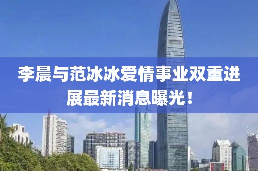 李晨与范冰冰爱情事业双重进展最新消息曝光！