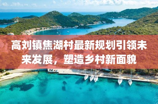 高刘镇焦湖村最新规划引领未来发展，塑造乡村新面貌