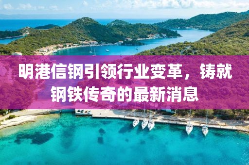 明港信钢引领行业变革，铸就钢铁传奇的最新消息