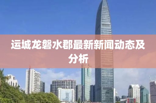 运城龙磐水郡最新新闻动态及分析