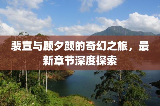 裴宣与顾夕颜的奇幻之旅，最新章节深度探索