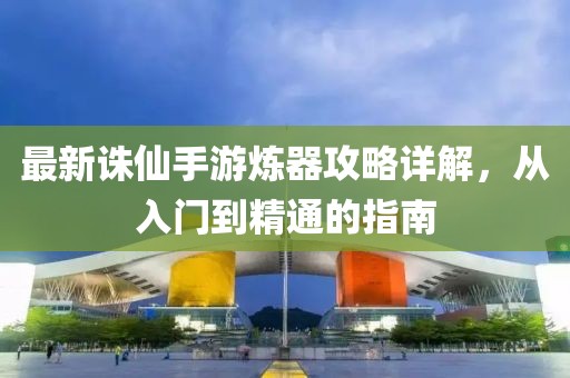最新诛仙手游炼器攻略详解，从入门到精通的指南