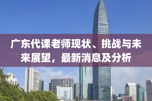 广东代课老师现状、挑战与未来展望，最新消息及分析