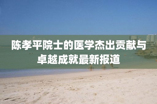 陈孝平院士的医学杰出贡献与卓越成就最新报道