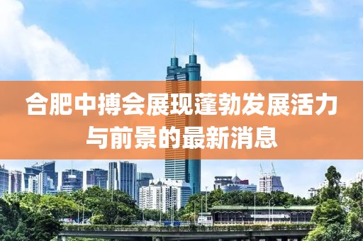 合肥中搏会展现蓬勃发展活力与前景的最新消息