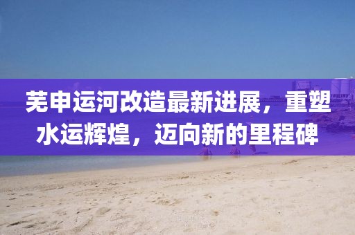 芜申运河改造最新进展，重塑水运辉煌，迈向新的里程碑