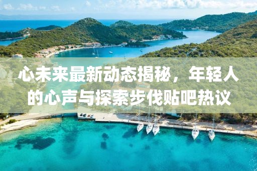 心未来最新动态揭秘，年轻人的心声与探索步伐贴吧热议