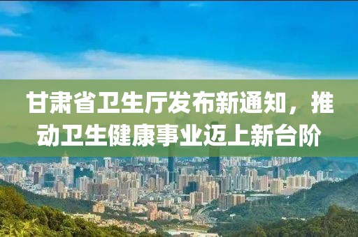 甘肃省卫生厅发布新通知，推动卫生健康事业迈上新台阶