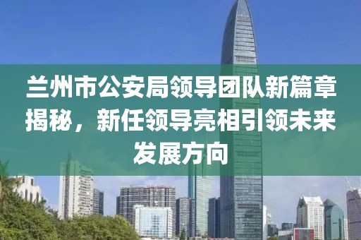 兰州市公安局领导团队新篇章揭秘，新任领导亮相引领未来发展方向