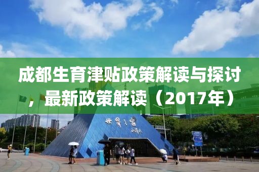 成都生育津贴政策解读与探讨，最新政策解读（2017年）