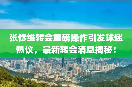 张修维转会重磅操作引发球迷热议，最新转会消息揭秘！