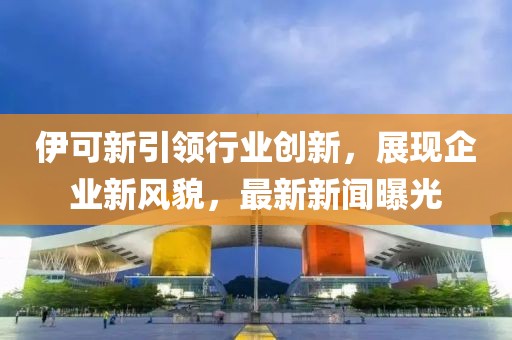 伊可新引领行业创新，展现企业新风貌，最新新闻曝光