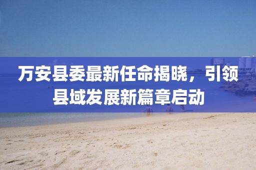 万安县委最新任命揭晓，引领县域发展新篇章启动