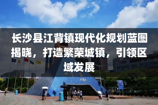 长沙县江背镇现代化规划蓝图揭晓，打造繁荣城镇，引领区域发展