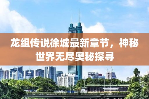 龙组传说徐城最新章节，神秘世界无尽奥秘探寻