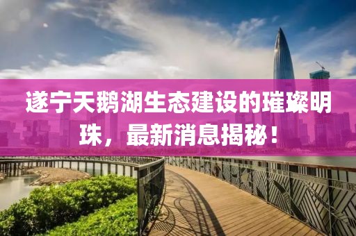 遂宁天鹅湖生态建设的璀璨明珠，最新消息揭秘！