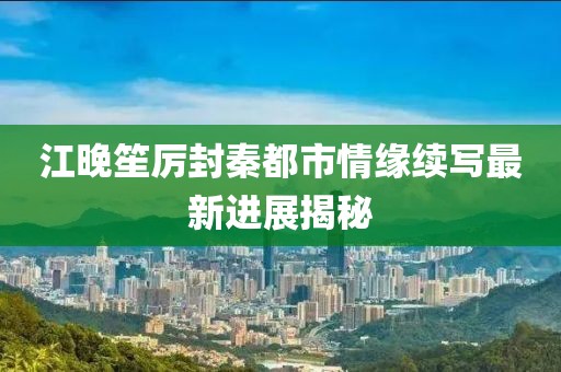 江晚笙厉封秦都市情缘续写最新进展揭秘