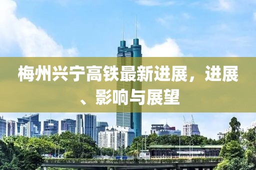 梅州兴宁高铁最新进展，进展、影响与展望