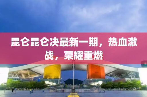 昆仑昆仑决最新一期，热血激战，荣耀重燃