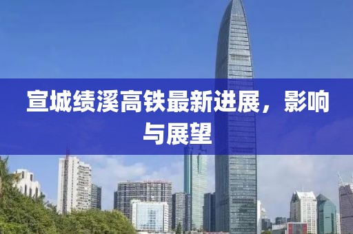 宣城绩溪高铁最新进展，影响与展望