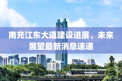南充江东大道建设进展、未来展望最新消息速递