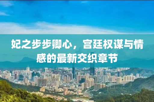 妃之步步卿心，宫廷权谋与情感的最新交织章节