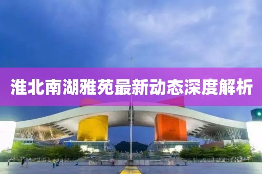 淮北南湖雅苑最新动态深度解析