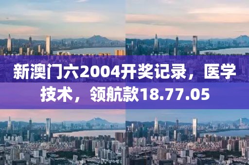 新澳门六2004开奖记录，医学技术，领航款18.77.05