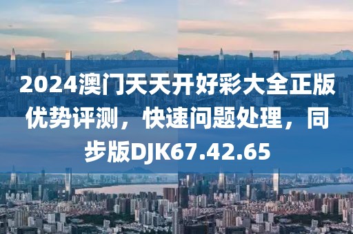 2024澳门天天开好彩大全正版优势评测，快速问题处理，同步版DJK67.42.65