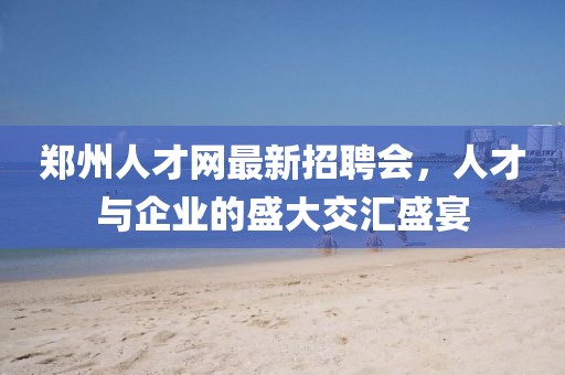郑州人才网最新招聘会，人才与企业的盛大交汇盛宴