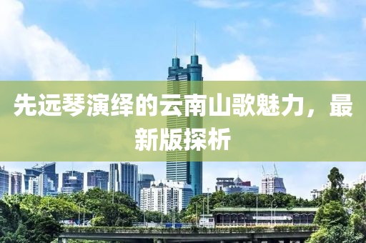 先远琴演绎的云南山歌魅力，最新版探析