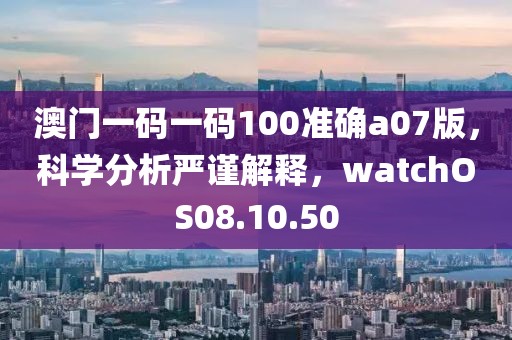 澳门一码一码100准确a07版，科学分析严谨解释，watchOS08.10.50
