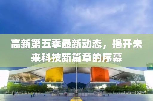 高新第五季最新动态，揭开未来科技新篇章的序幕