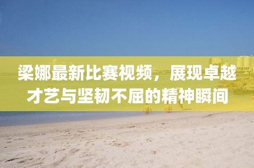 梁娜最新比赛视频，展现卓越才艺与坚韧不屈的精神瞬间