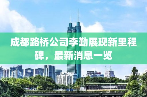 成都路桥公司李勤展现新里程碑，最新消息一览