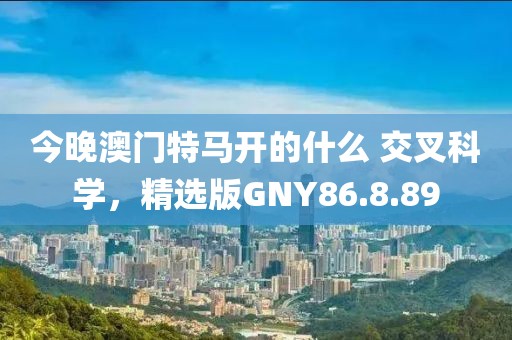 今晚澳门特马开的什么 交叉科学，精选版GNY86.8.89