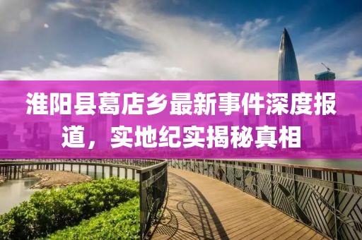 淮阳县葛店乡最新事件深度报道，实地纪实揭秘真相