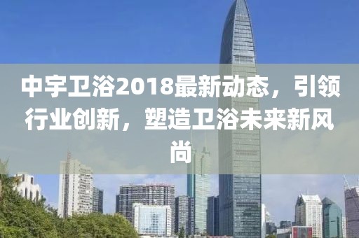 中宇卫浴2018最新动态，引领行业创新，塑造卫浴未来新风尚