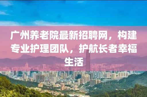 广州养老院最新招聘网，构建专业护理团队，护航长者幸福生活