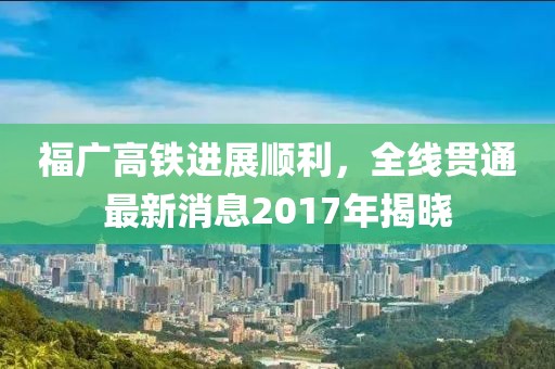 福广高铁进展顺利，全线贯通最新消息2017年揭晓