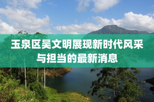玉泉区吴文明展现新时代风采与担当的最新消息