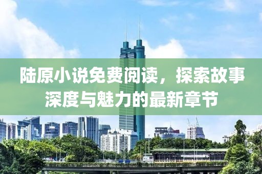 陆原小说免费阅读，探索故事深度与魅力的最新章节