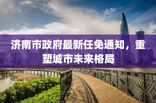 济南市政府最新任免通知，重塑城市未来格局