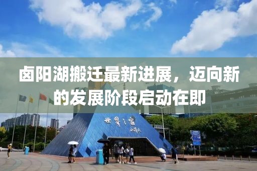 卤阳湖搬迁最新进展，迈向新的发展阶段启动在即