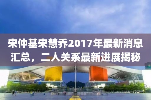 宋仲基宋慧乔2017年最新消息汇总，二人关系最新进展揭秘