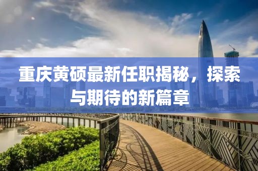 重庆黄硕最新任职揭秘，探索与期待的新篇章