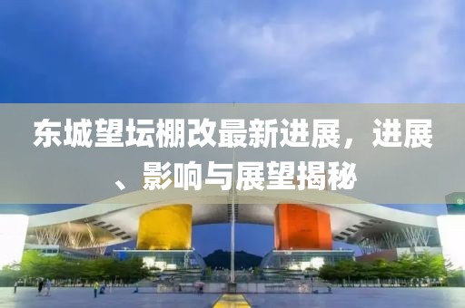 东城望坛棚改最新进展，进展、影响与展望揭秘
