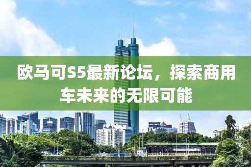 欧马可S5最新论坛，探索商用车未来的无限可能