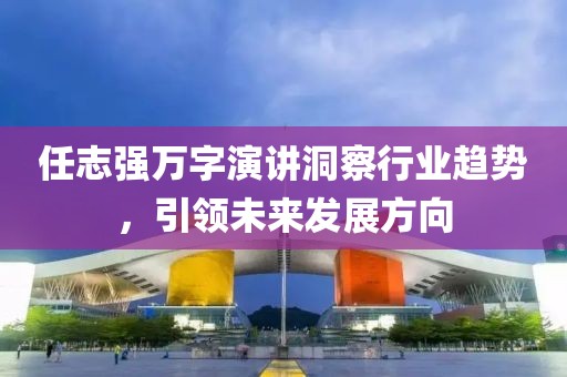任志强万字演讲洞察行业趋势，引领未来发展方向